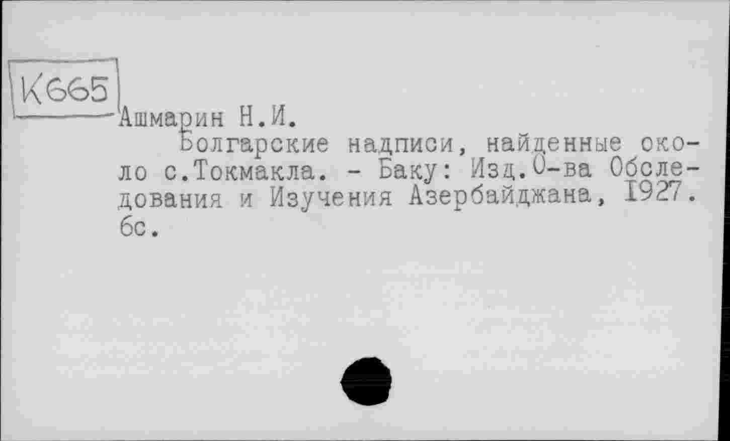 ﻿К 665
Ашмарин Н.И.
Болгарские надписи, найденные около с.Токмакла. - Баку: Изд.О-ва Обследования и Изучения Азербайджана, 1927.
бс.